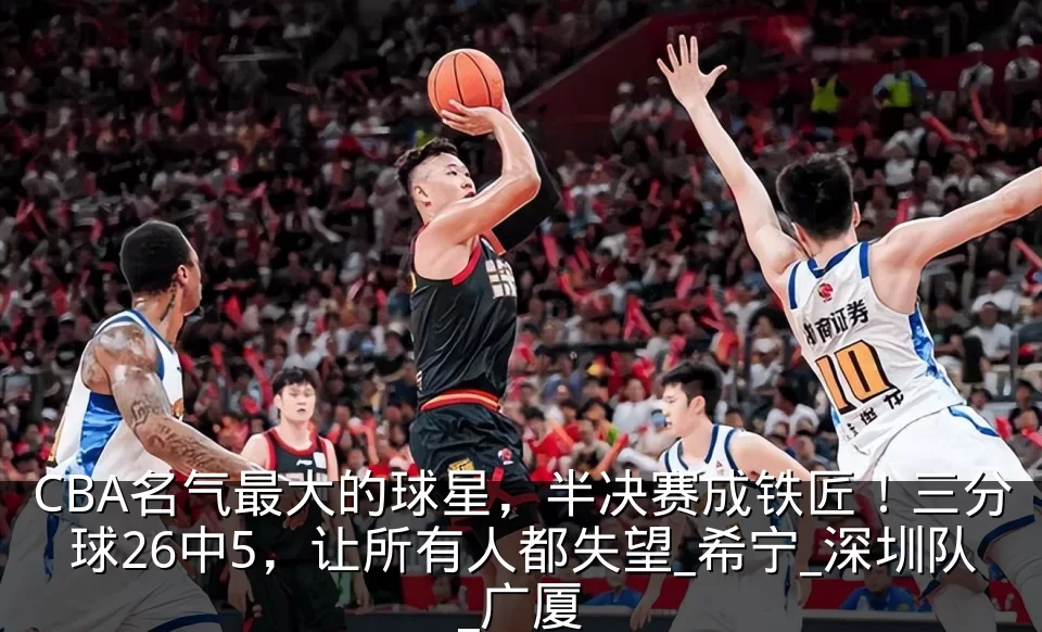 CBA名气最大的球星,半决赛成铁匠!三分球26中5,让所有人都失望_希宁_深圳队_广厦
